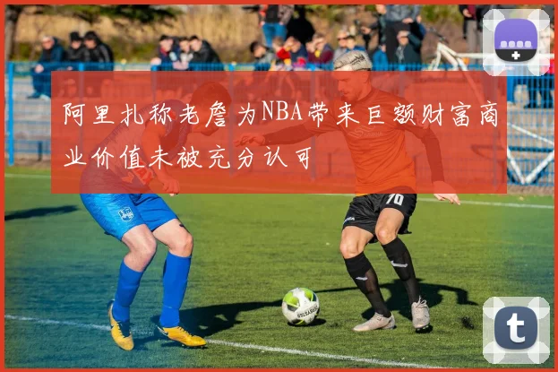 阿里扎称老詹为NBA带来巨额财富商业价值未被充分认可