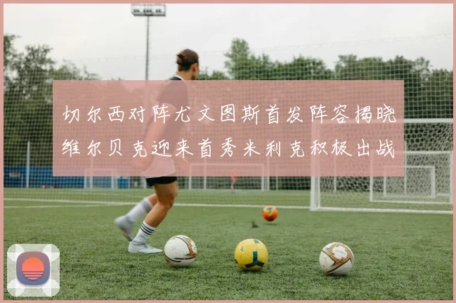 切尔西对阵尤文图斯首发阵容揭晓维尔贝克迎来首秀米利克积极出战蓝军替补席人数达到21人